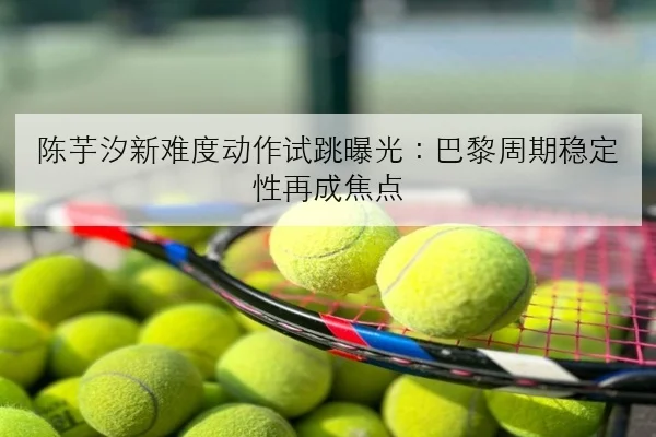 陈芋汐新难度动作试跳曝光：巴黎周期稳定性再成焦点