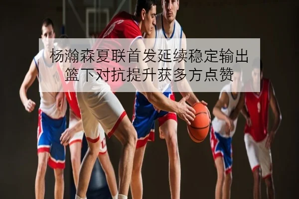 杨瀚森夏联首发延续稳定输出 篮下对抗提升获多方点赞